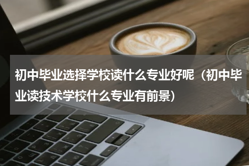 初中毕业选择学校读什么专业好呢（初中毕业读技术学校什么专业有前景）