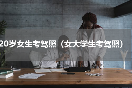 20岁女生考驾照（女大学生考驾照）