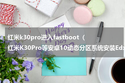 红米k30pro进入fastboot（红米K30Pro等安卓10动态分区系统安装Edxposed教程）