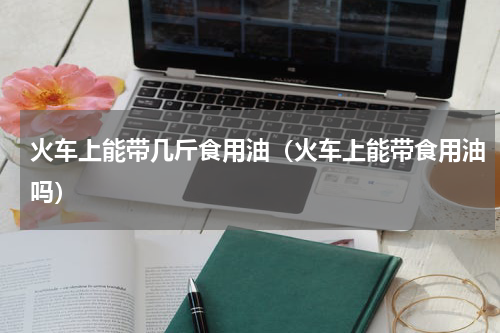 火车上能带几斤食用油（火车上能带食用油吗）