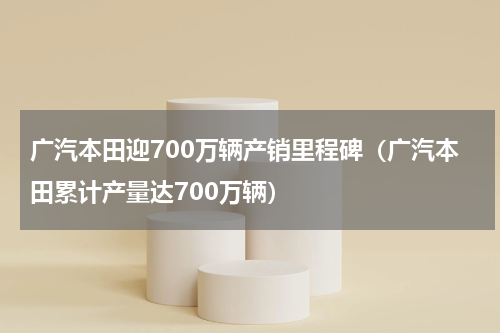 广汽本田迎700万辆产销里程碑（广汽本田累计产量达700万辆）