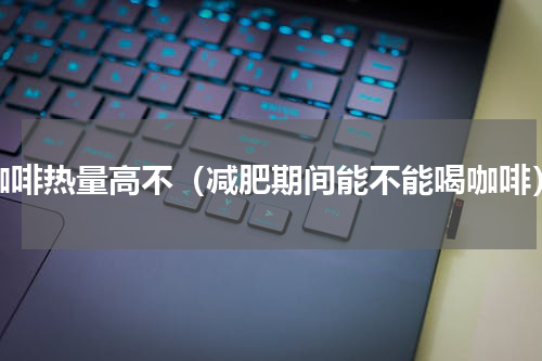 咖啡热量高不（减肥期间能不能喝咖啡）
