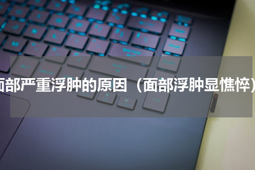 面部严重浮肿的原因（面部浮肿显憔悴）