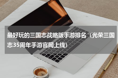 最好玩的三国志战略版手游排名（光荣三国志35周年手游官网上线）