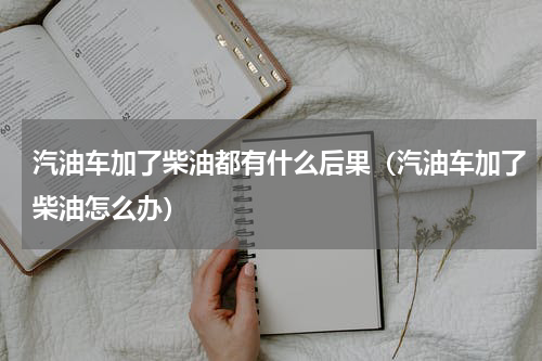 汽油车加了柴油都有什么后果（汽油车加了柴油怎么办）