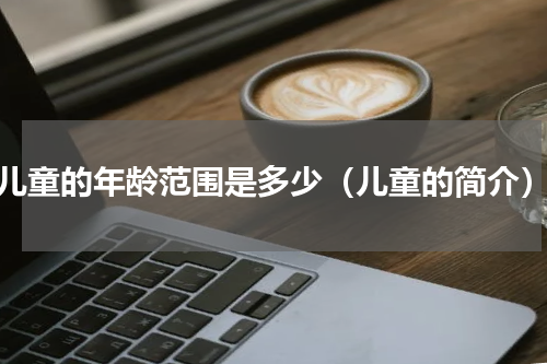 儿童的年龄范围是多少（儿童的简介）