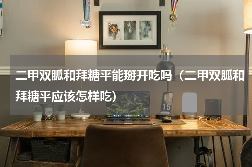 二甲双胍和拜糖平能掰开吃吗（二甲双胍和拜糖平应该怎样吃）