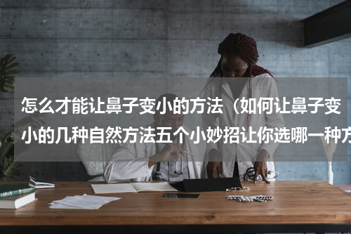 怎么才能让鼻子变小的方法（如何让鼻子变小的几种自然方法五个小妙招让你选哪一种方法适合你）
