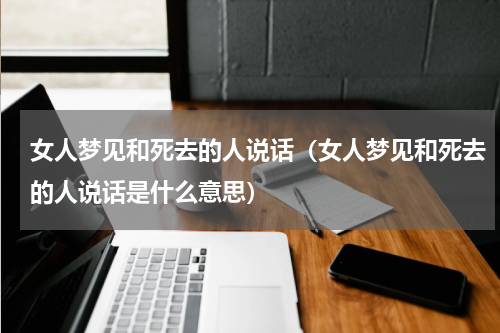 女人梦见和死去的人说话（女人梦见和死去的人说话是什么意思）