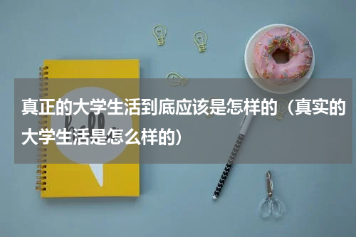 真正的大学生活到底应该是怎样的（真实的大学生活是怎么样的）