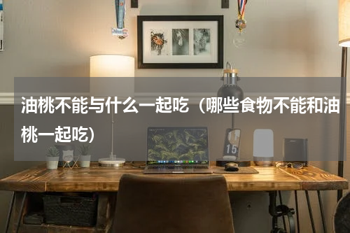 油桃不能与什么一起吃（哪些食物不能和油桃一起吃）