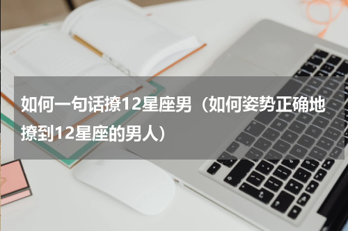 如何一句话撩12星座男（如何姿势正确地撩到12星座的男人）