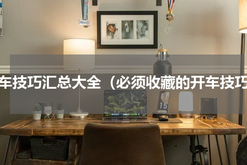 开车技巧汇总大全（必须收藏的开车技巧）
