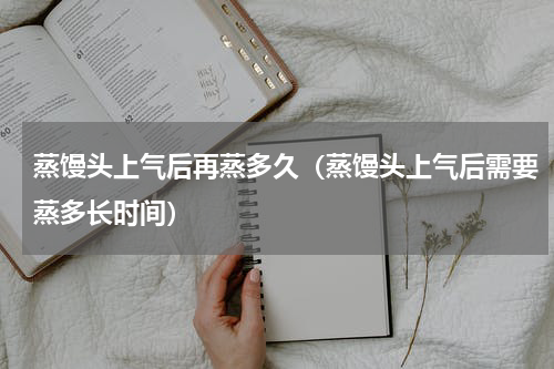 蒸馒头上气后再蒸多久（蒸馒头上气后需要蒸多长时间）