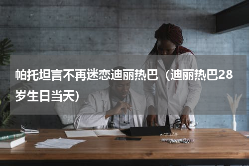 帕托坦言不再迷恋迪丽热巴（迪丽热巴28岁生日当天）