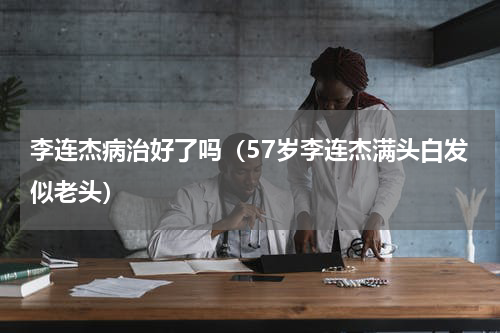 李连杰病治好了吗（57岁李连杰满头白发似老头）