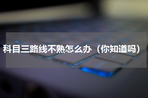 科目三路线不熟怎么办（你知道吗）