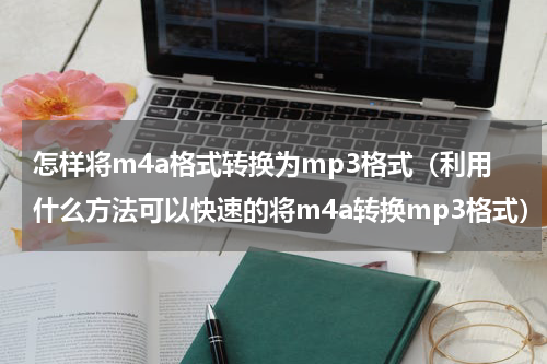怎样将m4a格式转换为mp3格式（利用什么方法可以快速的将m4a转换mp3格式）