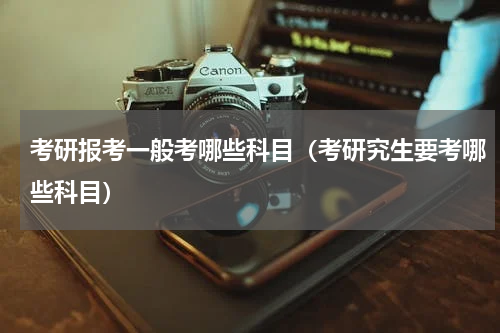 考研报考一般考哪些科目（考研究生要考哪些科目）