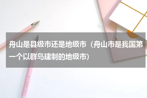 舟山是县级市还是地级市（舟山市是我国第一个以群岛建制的地级市）