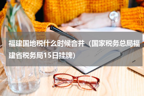 福建国地税什么时候合并（国家税务总局福建省税务局15日挂牌）