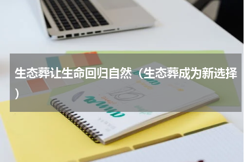 生态葬让生命回归自然（生态葬成为新选择）