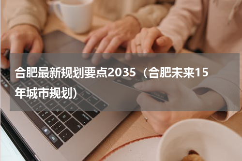 合肥最新规划要点2035（合肥未来15年城市规划）