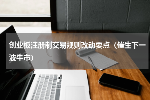 创业板注册制交易规则改动要点（催生下一波牛市）