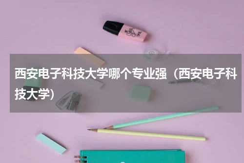 西安电子科技大学哪个专业强（西安电子科技大学）