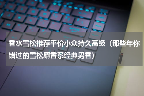 香水雪松推荐平价小众持久高级（那些年你错过的雪松麝香系经典男香）