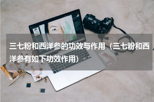 三七粉和西洋参的功效与作用（三七粉和西洋参有如下功效作用）