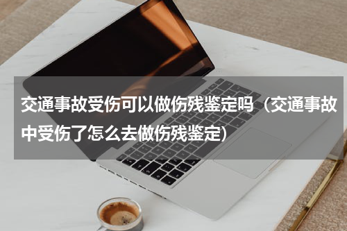 交通事故受伤可以做伤残鉴定吗（交通事故中受伤了怎么去做伤残鉴定）