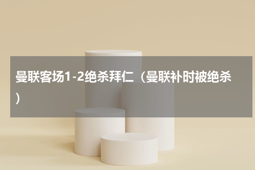 曼联客场1-2绝杀拜仁（曼联补时被绝杀）
