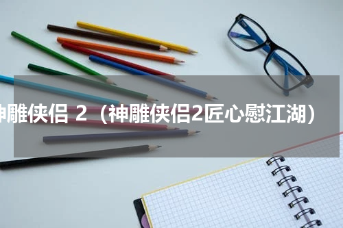 神雕侠侣 2（神雕侠侣2匠心慰江湖）