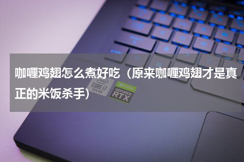 咖喱鸡翅怎么煮好吃（原来咖喱鸡翅才是真正的米饭杀手）