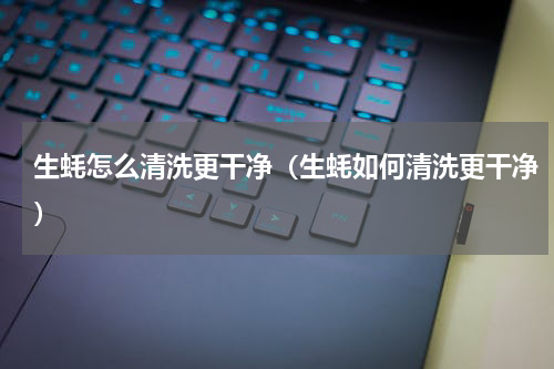 生蚝怎么清洗更干净（生蚝如何清洗更干净）