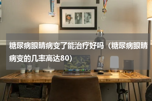 糖尿病眼睛病变了能治疗好吗（糖尿病眼睛病变的几率高达80）