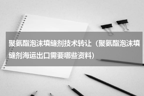 聚氨酯泡沫填缝剂技术转让（聚氨酯泡沫填缝剂海运出口需要哪些资料）