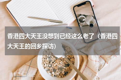 香港四大天王没想到已经这么老了（香港四大天王的回乡探访）