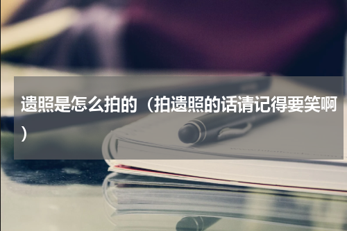 遗照是怎么拍的（拍遗照的话请记得要笑啊）