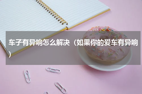 车子有异响怎么解决（如果你的爱车有异响）