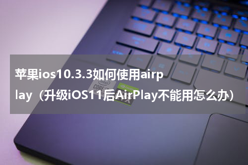 苹果ios10.3.3如何使用airplay（升级iOS11后AirPlay不能用怎么办）