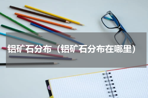 铝矿石分布（铝矿石分布在哪里）
