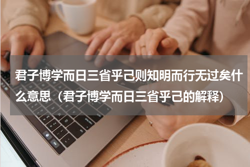 君子博学而日三省乎己则知明而行无过矣什么意思（君子博学而日三省乎己的解释）
