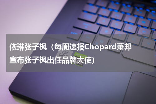 依琳张子枫（每周速报Chopard萧邦宣布张子枫出任品牌大使）