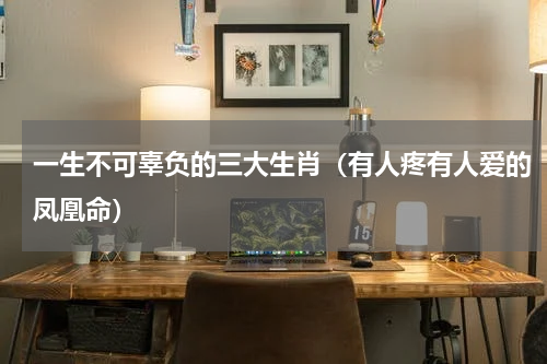 一生不可辜负的三大生肖（有人疼有人爱的凤凰命）