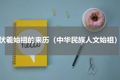 伏羲始祖的来历（中华民族人文始祖）
