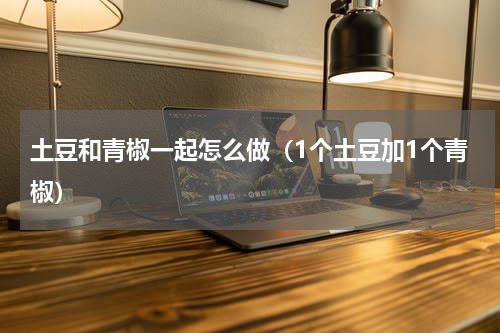 土豆和青椒一起怎么做（1个土豆加1个青椒）
