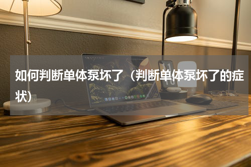 如何判断单体泵坏了（判断单体泵坏了的症状）