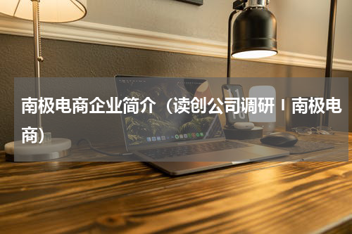 南极电商企业简介（读创公司调研〡南极电商）